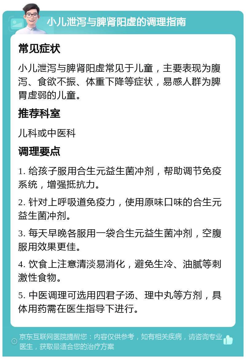 小儿泄泻与脾肾阳虚的调理指南 常见症状 小儿泄泻与脾肾阳虚常见于儿童，主要表现为腹泻、食欲不振、体重下降等症状，易感人群为脾胃虚弱的儿童。 推荐科室 儿科或中医科 调理要点 1. 给孩子服用合生元益生菌冲剂，帮助调节免疫系统，增强抵抗力。 2. 针对上呼吸道免疫力，使用原味口味的合生元益生菌冲剂。 3. 每天早晚各服用一袋合生元益生菌冲剂，空腹服用效果更佳。 4. 饮食上注意清淡易消化，避免生冷、油腻等刺激性食物。 5. 中医调理可选用四君子汤、理中丸等方剂，具体用药需在医生指导下进行。