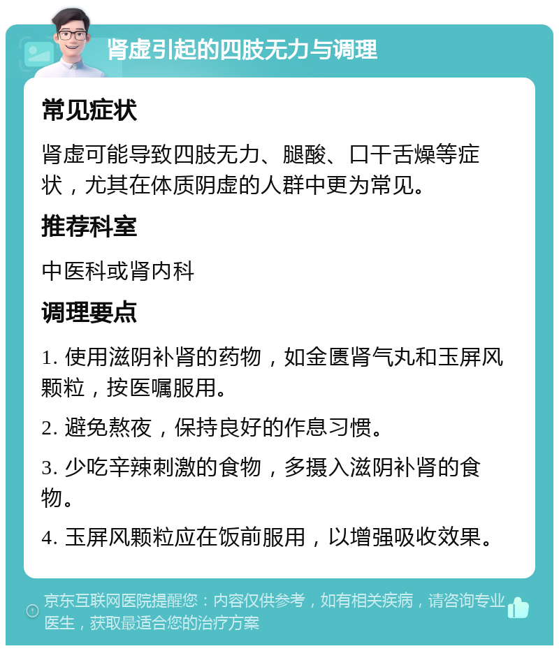 肾虚引起的四肢无力与调理 常见症状 肾虚可能导致四肢无力、腿酸、口干舌燥等症状，尤其在体质阴虚的人群中更为常见。 推荐科室 中医科或肾内科 调理要点 1. 使用滋阴补肾的药物，如金匮肾气丸和玉屏风颗粒，按医嘱服用。 2. 避免熬夜，保持良好的作息习惯。 3. 少吃辛辣刺激的食物，多摄入滋阴补肾的食物。 4. 玉屏风颗粒应在饭前服用，以增强吸收效果。