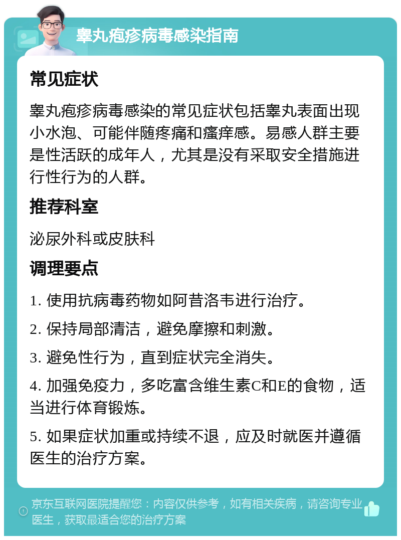 睾丸疱疹病毒感染指南 常见症状 睾丸疱疹病毒感染的常见症状包括睾丸表面出现小水泡、可能伴随疼痛和瘙痒感。易感人群主要是性活跃的成年人，尤其是没有采取安全措施进行性行为的人群。 推荐科室 泌尿外科或皮肤科 调理要点 1. 使用抗病毒药物如阿昔洛韦进行治疗。 2. 保持局部清洁，避免摩擦和刺激。 3. 避免性行为，直到症状完全消失。 4. 加强免疫力，多吃富含维生素C和E的食物，适当进行体育锻炼。 5. 如果症状加重或持续不退，应及时就医并遵循医生的治疗方案。