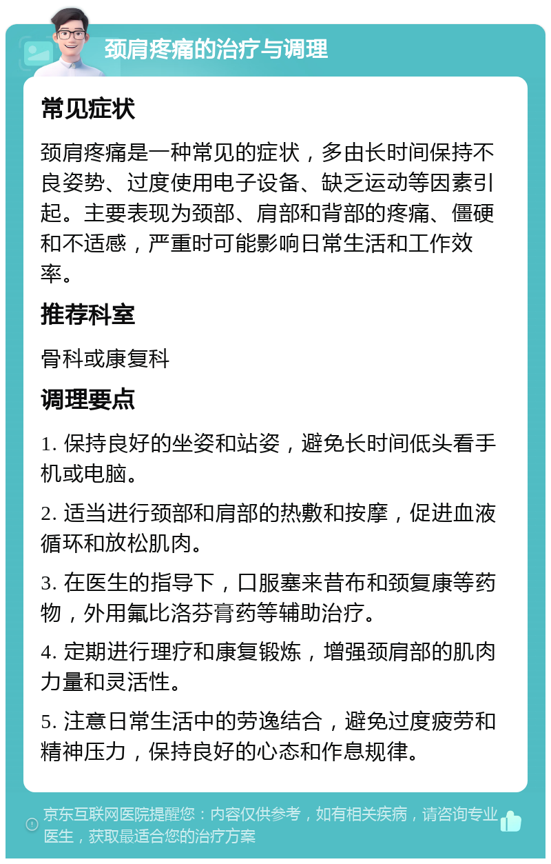 颈肩疼痛的治疗与调理 常见症状 颈肩疼痛是一种常见的症状，多由长时间保持不良姿势、过度使用电子设备、缺乏运动等因素引起。主要表现为颈部、肩部和背部的疼痛、僵硬和不适感，严重时可能影响日常生活和工作效率。 推荐科室 骨科或康复科 调理要点 1. 保持良好的坐姿和站姿，避免长时间低头看手机或电脑。 2. 适当进行颈部和肩部的热敷和按摩，促进血液循环和放松肌肉。 3. 在医生的指导下，口服塞来昔布和颈复康等药物，外用氟比洛芬膏药等辅助治疗。 4. 定期进行理疗和康复锻炼，增强颈肩部的肌肉力量和灵活性。 5. 注意日常生活中的劳逸结合，避免过度疲劳和精神压力，保持良好的心态和作息规律。