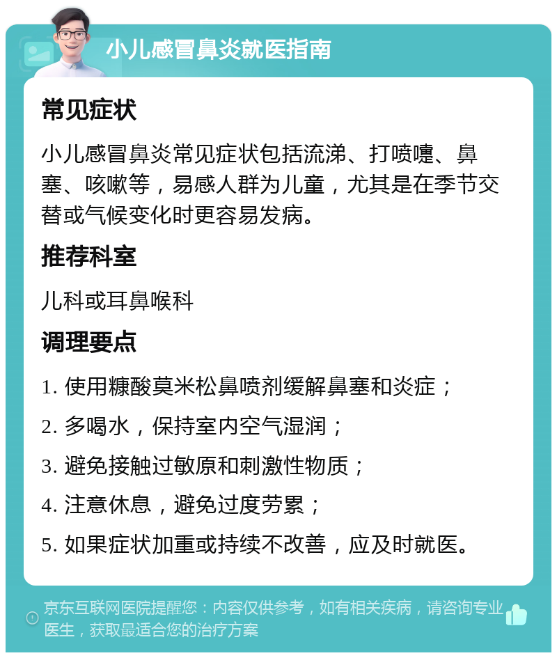 小儿感冒鼻炎就医指南 常见症状 小儿感冒鼻炎常见症状包括流涕、打喷嚏、鼻塞、咳嗽等，易感人群为儿童，尤其是在季节交替或气候变化时更容易发病。 推荐科室 儿科或耳鼻喉科 调理要点 1. 使用糠酸莫米松鼻喷剂缓解鼻塞和炎症； 2. 多喝水，保持室内空气湿润； 3. 避免接触过敏原和刺激性物质； 4. 注意休息，避免过度劳累； 5. 如果症状加重或持续不改善，应及时就医。