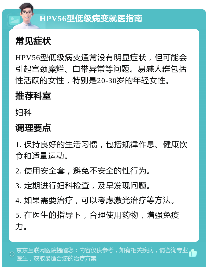 HPV56型低级病变就医指南 常见症状 HPV56型低级病变通常没有明显症状，但可能会引起宫颈糜烂、白带异常等问题。易感人群包括性活跃的女性，特别是20-30岁的年轻女性。 推荐科室 妇科 调理要点 1. 保持良好的生活习惯，包括规律作息、健康饮食和适量运动。 2. 使用安全套，避免不安全的性行为。 3. 定期进行妇科检查，及早发现问题。 4. 如果需要治疗，可以考虑激光治疗等方法。 5. 在医生的指导下，合理使用药物，增强免疫力。