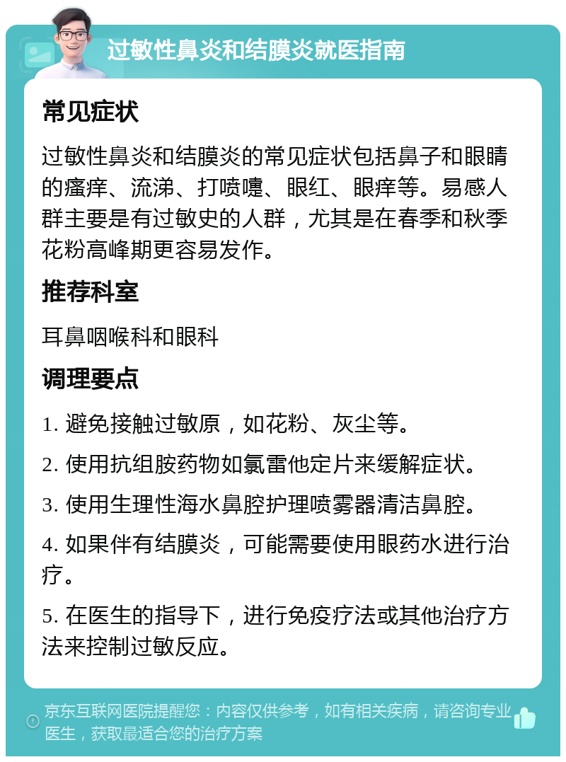 过敏性鼻炎和结膜炎就医指南 常见症状 过敏性鼻炎和结膜炎的常见症状包括鼻子和眼睛的瘙痒、流涕、打喷嚏、眼红、眼痒等。易感人群主要是有过敏史的人群，尤其是在春季和秋季花粉高峰期更容易发作。 推荐科室 耳鼻咽喉科和眼科 调理要点 1. 避免接触过敏原，如花粉、灰尘等。 2. 使用抗组胺药物如氯雷他定片来缓解症状。 3. 使用生理性海水鼻腔护理喷雾器清洁鼻腔。 4. 如果伴有结膜炎，可能需要使用眼药水进行治疗。 5. 在医生的指导下，进行免疫疗法或其他治疗方法来控制过敏反应。