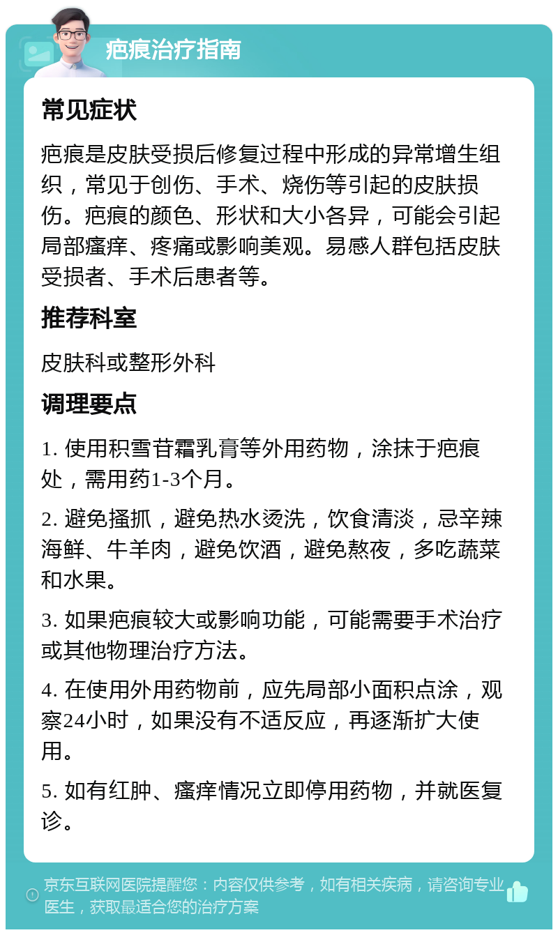 疤痕治疗指南 常见症状 疤痕是皮肤受损后修复过程中形成的异常增生组织，常见于创伤、手术、烧伤等引起的皮肤损伤。疤痕的颜色、形状和大小各异，可能会引起局部瘙痒、疼痛或影响美观。易感人群包括皮肤受损者、手术后患者等。 推荐科室 皮肤科或整形外科 调理要点 1. 使用积雪苷霜乳膏等外用药物，涂抹于疤痕处，需用药1-3个月。 2. 避免搔抓，避免热水烫洗，饮食清淡，忌辛辣海鲜、牛羊肉，避免饮酒，避免熬夜，多吃蔬菜和水果。 3. 如果疤痕较大或影响功能，可能需要手术治疗或其他物理治疗方法。 4. 在使用外用药物前，应先局部小面积点涂，观察24小时，如果没有不适反应，再逐渐扩大使用。 5. 如有红肿、瘙痒情况立即停用药物，并就医复诊。