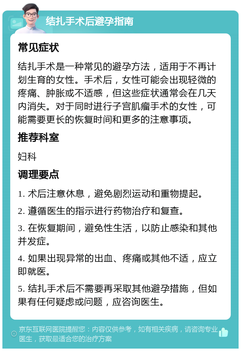 结扎手术后避孕指南 常见症状 结扎手术是一种常见的避孕方法，适用于不再计划生育的女性。手术后，女性可能会出现轻微的疼痛、肿胀或不适感，但这些症状通常会在几天内消失。对于同时进行子宫肌瘤手术的女性，可能需要更长的恢复时间和更多的注意事项。 推荐科室 妇科 调理要点 1. 术后注意休息，避免剧烈运动和重物提起。 2. 遵循医生的指示进行药物治疗和复查。 3. 在恢复期间，避免性生活，以防止感染和其他并发症。 4. 如果出现异常的出血、疼痛或其他不适，应立即就医。 5. 结扎手术后不需要再采取其他避孕措施，但如果有任何疑虑或问题，应咨询医生。