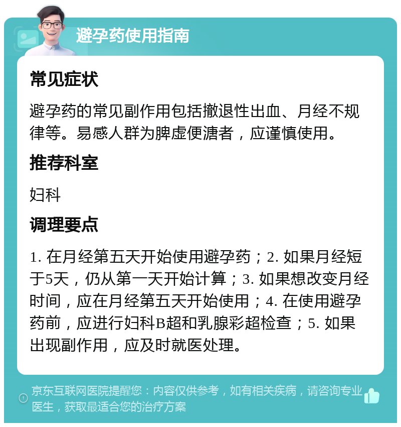 避孕药使用指南 常见症状 避孕药的常见副作用包括撤退性出血、月经不规律等。易感人群为脾虚便溏者，应谨慎使用。 推荐科室 妇科 调理要点 1. 在月经第五天开始使用避孕药；2. 如果月经短于5天，仍从第一天开始计算；3. 如果想改变月经时间，应在月经第五天开始使用；4. 在使用避孕药前，应进行妇科B超和乳腺彩超检查；5. 如果出现副作用，应及时就医处理。