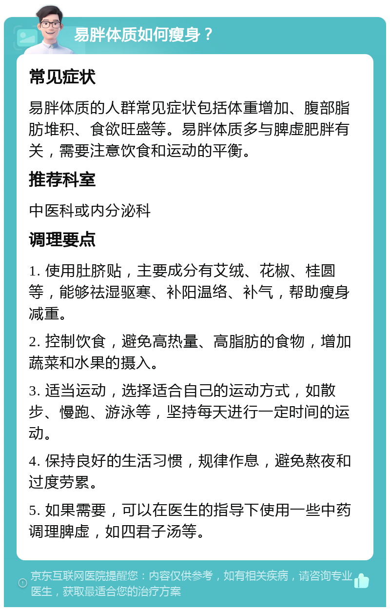 易胖体质如何瘦身？ 常见症状 易胖体质的人群常见症状包括体重增加、腹部脂肪堆积、食欲旺盛等。易胖体质多与脾虚肥胖有关，需要注意饮食和运动的平衡。 推荐科室 中医科或内分泌科 调理要点 1. 使用肚脐贴，主要成分有艾绒、花椒、桂圆等，能够祛湿驱寒、补阳温络、补气，帮助瘦身减重。 2. 控制饮食，避免高热量、高脂肪的食物，增加蔬菜和水果的摄入。 3. 适当运动，选择适合自己的运动方式，如散步、慢跑、游泳等，坚持每天进行一定时间的运动。 4. 保持良好的生活习惯，规律作息，避免熬夜和过度劳累。 5. 如果需要，可以在医生的指导下使用一些中药调理脾虚，如四君子汤等。