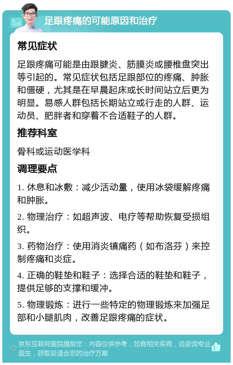 足跟疼痛的可能原因和治疗 常见症状 足跟疼痛可能是由跟腱炎、筋膜炎或腰椎盘突出等引起的。常见症状包括足跟部位的疼痛、肿胀和僵硬，尤其是在早晨起床或长时间站立后更为明显。易感人群包括长期站立或行走的人群、运动员、肥胖者和穿着不合适鞋子的人群。 推荐科室 骨科或运动医学科 调理要点 1. 休息和冰敷：减少活动量，使用冰袋缓解疼痛和肿胀。 2. 物理治疗：如超声波、电疗等帮助恢复受损组织。 3. 药物治疗：使用消炎镇痛药（如布洛芬）来控制疼痛和炎症。 4. 正确的鞋垫和鞋子：选择合适的鞋垫和鞋子，提供足够的支撑和缓冲。 5. 物理锻炼：进行一些特定的物理锻炼来加强足部和小腿肌肉，改善足跟疼痛的症状。