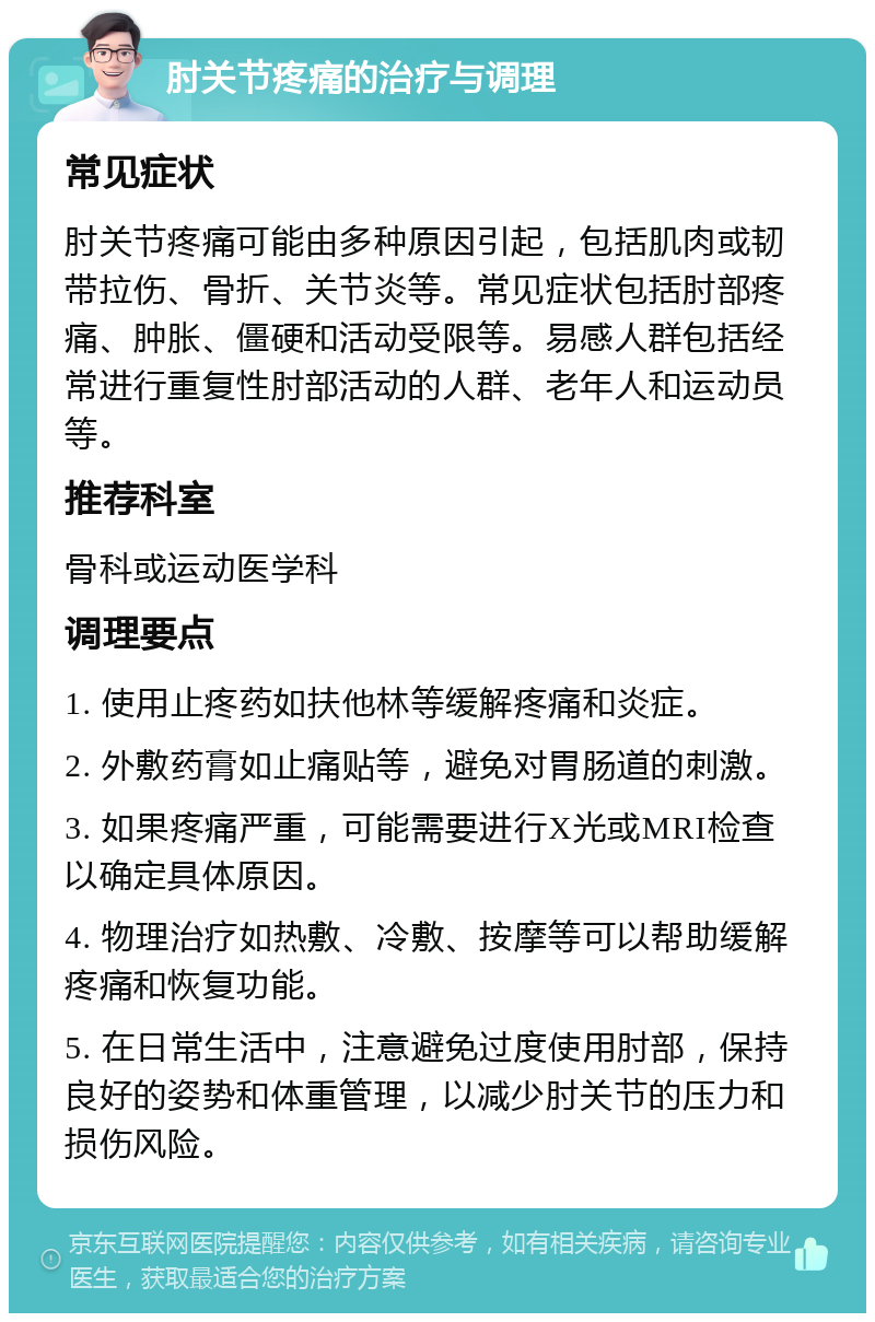 肘关节疼痛的治疗与调理 常见症状 肘关节疼痛可能由多种原因引起，包括肌肉或韧带拉伤、骨折、关节炎等。常见症状包括肘部疼痛、肿胀、僵硬和活动受限等。易感人群包括经常进行重复性肘部活动的人群、老年人和运动员等。 推荐科室 骨科或运动医学科 调理要点 1. 使用止疼药如扶他林等缓解疼痛和炎症。 2. 外敷药膏如止痛贴等，避免对胃肠道的刺激。 3. 如果疼痛严重，可能需要进行X光或MRI检查以确定具体原因。 4. 物理治疗如热敷、冷敷、按摩等可以帮助缓解疼痛和恢复功能。 5. 在日常生活中，注意避免过度使用肘部，保持良好的姿势和体重管理，以减少肘关节的压力和损伤风险。