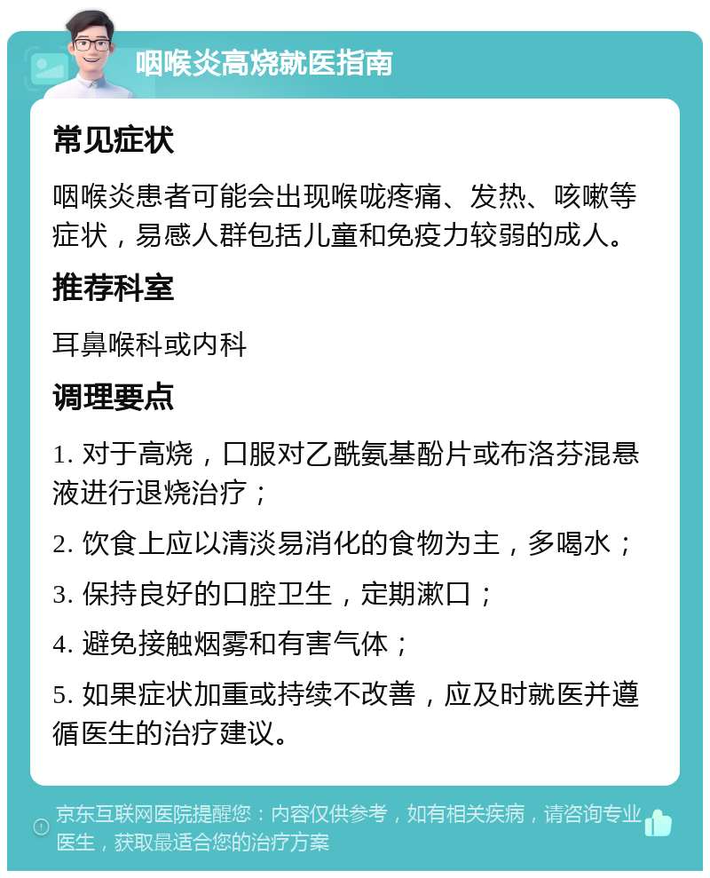 咽喉炎高烧就医指南 常见症状 咽喉炎患者可能会出现喉咙疼痛、发热、咳嗽等症状，易感人群包括儿童和免疫力较弱的成人。 推荐科室 耳鼻喉科或内科 调理要点 1. 对于高烧，口服对乙酰氨基酚片或布洛芬混悬液进行退烧治疗； 2. 饮食上应以清淡易消化的食物为主，多喝水； 3. 保持良好的口腔卫生，定期漱口； 4. 避免接触烟雾和有害气体； 5. 如果症状加重或持续不改善，应及时就医并遵循医生的治疗建议。