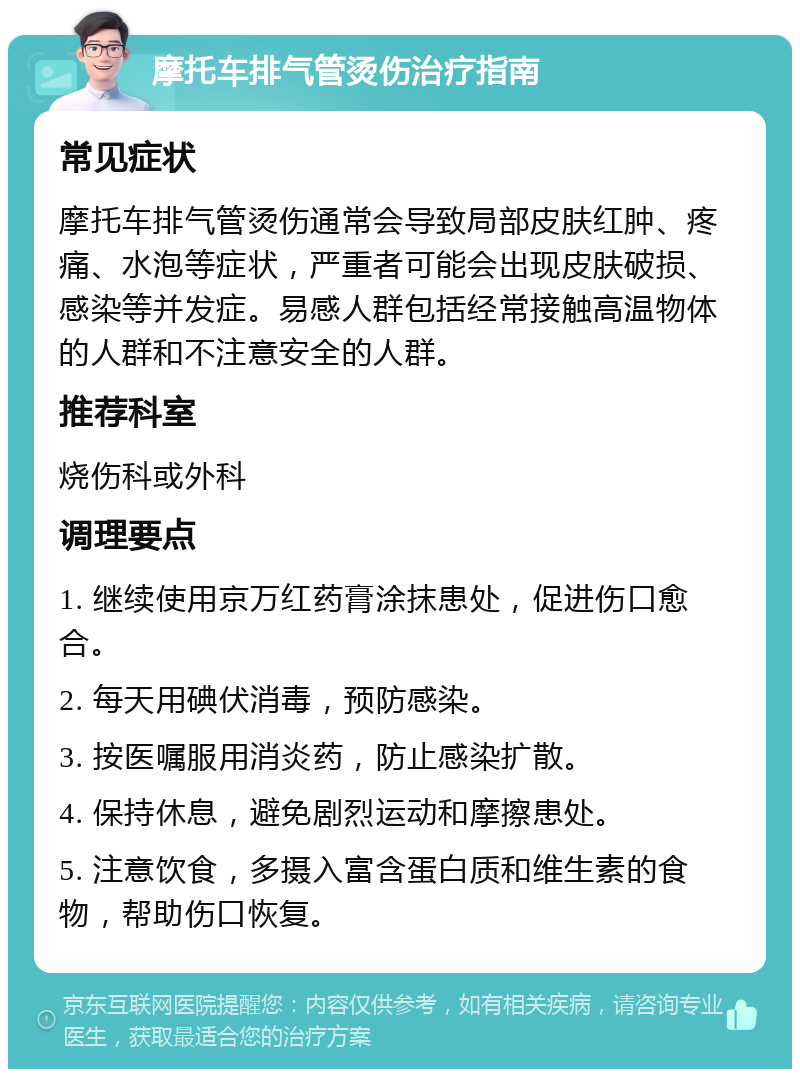 摩托车排气管烫伤治疗指南 常见症状 摩托车排气管烫伤通常会导致局部皮肤红肿、疼痛、水泡等症状，严重者可能会出现皮肤破损、感染等并发症。易感人群包括经常接触高温物体的人群和不注意安全的人群。 推荐科室 烧伤科或外科 调理要点 1. 继续使用京万红药膏涂抹患处，促进伤口愈合。 2. 每天用碘伏消毒，预防感染。 3. 按医嘱服用消炎药，防止感染扩散。 4. 保持休息，避免剧烈运动和摩擦患处。 5. 注意饮食，多摄入富含蛋白质和维生素的食物，帮助伤口恢复。