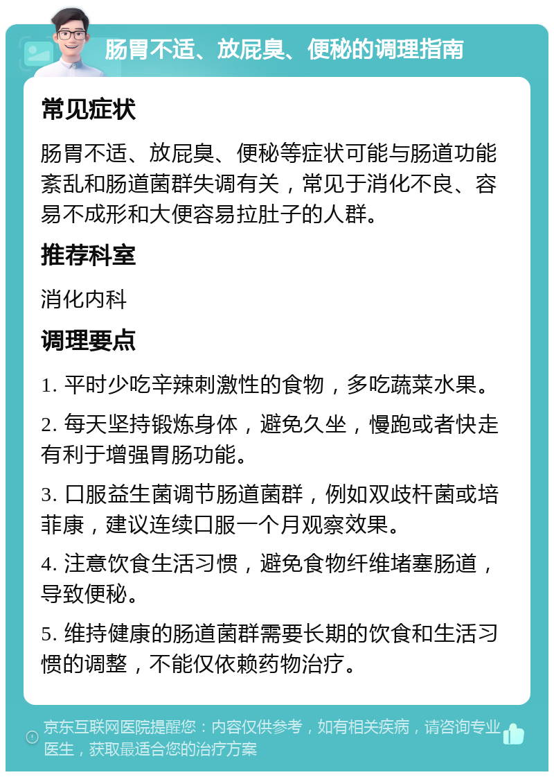 肠胃不适、放屁臭、便秘的调理指南 常见症状 肠胃不适、放屁臭、便秘等症状可能与肠道功能紊乱和肠道菌群失调有关，常见于消化不良、容易不成形和大便容易拉肚子的人群。 推荐科室 消化内科 调理要点 1. 平时少吃辛辣刺激性的食物，多吃蔬菜水果。 2. 每天坚持锻炼身体，避免久坐，慢跑或者快走有利于增强胃肠功能。 3. 口服益生菌调节肠道菌群，例如双歧杆菌或培菲康，建议连续口服一个月观察效果。 4. 注意饮食生活习惯，避免食物纤维堵塞肠道，导致便秘。 5. 维持健康的肠道菌群需要长期的饮食和生活习惯的调整，不能仅依赖药物治疗。