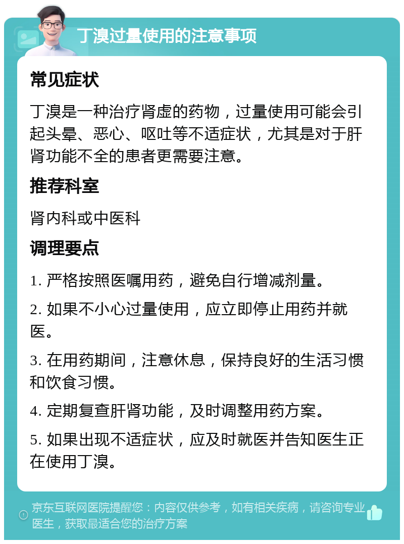 丁溴过量使用的注意事项 常见症状 丁溴是一种治疗肾虚的药物，过量使用可能会引起头晕、恶心、呕吐等不适症状，尤其是对于肝肾功能不全的患者更需要注意。 推荐科室 肾内科或中医科 调理要点 1. 严格按照医嘱用药，避免自行增减剂量。 2. 如果不小心过量使用，应立即停止用药并就医。 3. 在用药期间，注意休息，保持良好的生活习惯和饮食习惯。 4. 定期复查肝肾功能，及时调整用药方案。 5. 如果出现不适症状，应及时就医并告知医生正在使用丁溴。