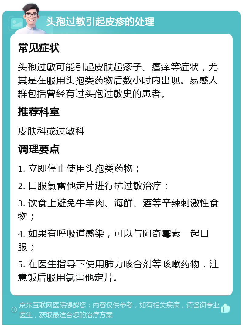 头孢过敏引起皮疹的处理 常见症状 头孢过敏可能引起皮肤起疹子、瘙痒等症状，尤其是在服用头孢类药物后数小时内出现。易感人群包括曾经有过头孢过敏史的患者。 推荐科室 皮肤科或过敏科 调理要点 1. 立即停止使用头孢类药物； 2. 口服氯雷他定片进行抗过敏治疗； 3. 饮食上避免牛羊肉、海鲜、酒等辛辣刺激性食物； 4. 如果有呼吸道感染，可以与阿奇霉素一起口服； 5. 在医生指导下使用肺力咳合剂等咳嗽药物，注意饭后服用氯雷他定片。