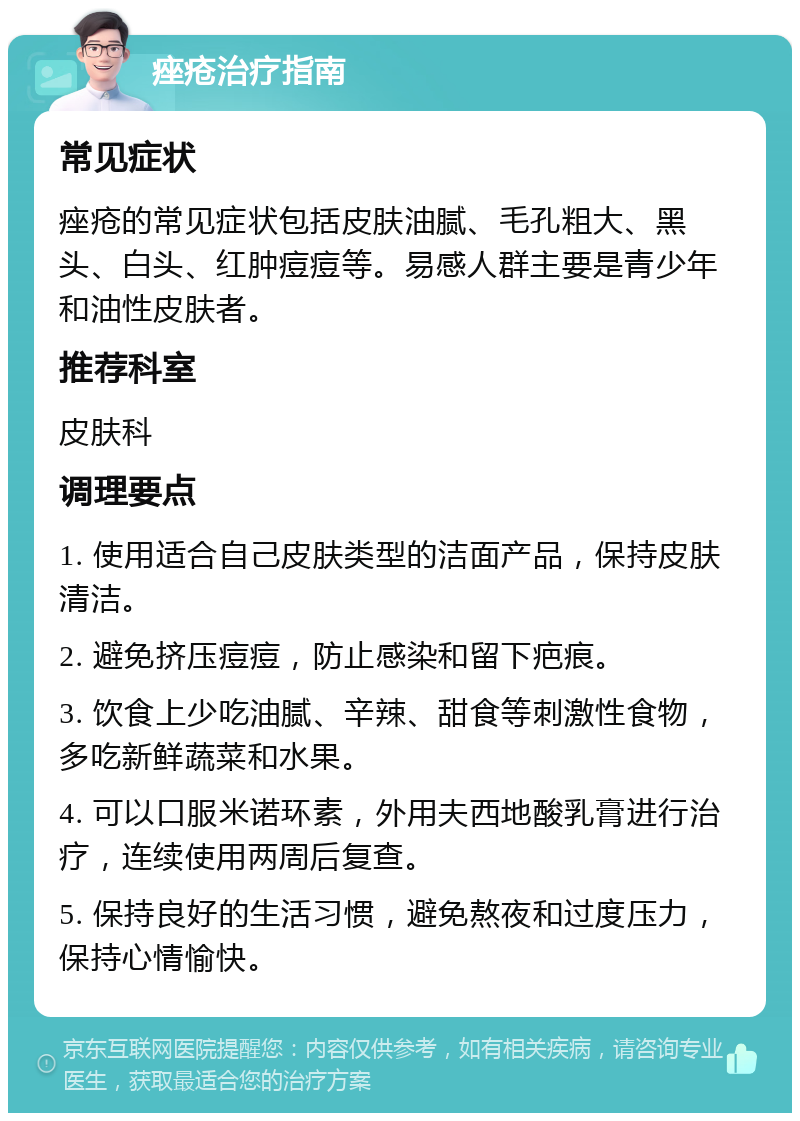 痤疮治疗指南 常见症状 痤疮的常见症状包括皮肤油腻、毛孔粗大、黑头、白头、红肿痘痘等。易感人群主要是青少年和油性皮肤者。 推荐科室 皮肤科 调理要点 1. 使用适合自己皮肤类型的洁面产品，保持皮肤清洁。 2. 避免挤压痘痘，防止感染和留下疤痕。 3. 饮食上少吃油腻、辛辣、甜食等刺激性食物，多吃新鲜蔬菜和水果。 4. 可以口服米诺环素，外用夫西地酸乳膏进行治疗，连续使用两周后复查。 5. 保持良好的生活习惯，避免熬夜和过度压力，保持心情愉快。