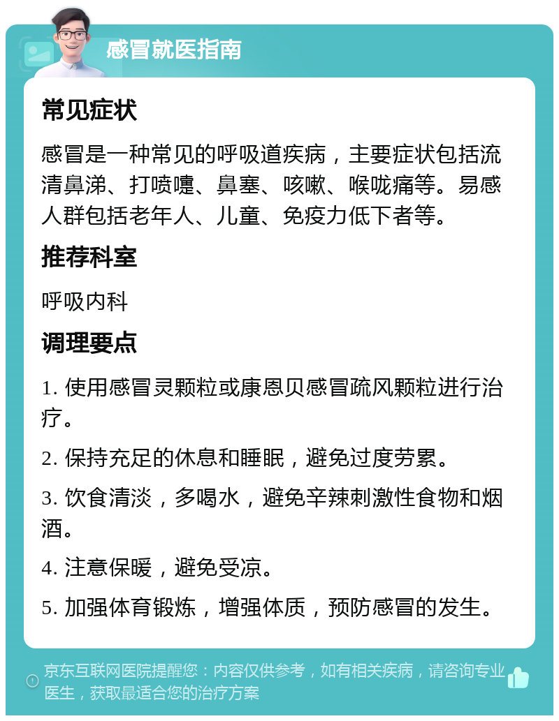 感冒就医指南 常见症状 感冒是一种常见的呼吸道疾病，主要症状包括流清鼻涕、打喷嚏、鼻塞、咳嗽、喉咙痛等。易感人群包括老年人、儿童、免疫力低下者等。 推荐科室 呼吸内科 调理要点 1. 使用感冒灵颗粒或康恩贝感冒疏风颗粒进行治疗。 2. 保持充足的休息和睡眠，避免过度劳累。 3. 饮食清淡，多喝水，避免辛辣刺激性食物和烟酒。 4. 注意保暖，避免受凉。 5. 加强体育锻炼，增强体质，预防感冒的发生。