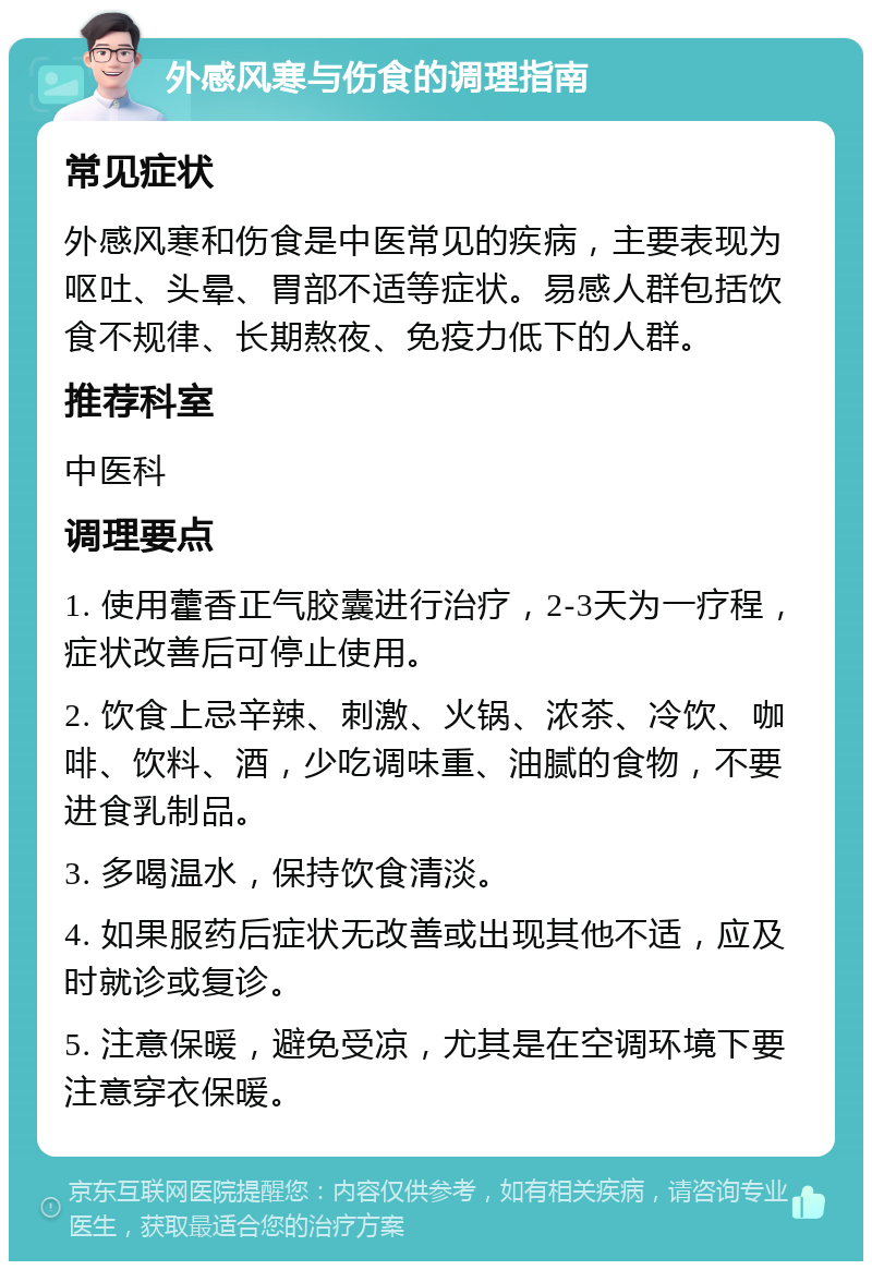 外感风寒与伤食的调理指南 常见症状 外感风寒和伤食是中医常见的疾病，主要表现为呕吐、头晕、胃部不适等症状。易感人群包括饮食不规律、长期熬夜、免疫力低下的人群。 推荐科室 中医科 调理要点 1. 使用藿香正气胶囊进行治疗，2-3天为一疗程，症状改善后可停止使用。 2. 饮食上忌辛辣、刺激、火锅、浓茶、冷饮、咖啡、饮料、酒，少吃调味重、油腻的食物，不要进食乳制品。 3. 多喝温水，保持饮食清淡。 4. 如果服药后症状无改善或出现其他不适，应及时就诊或复诊。 5. 注意保暖，避免受凉，尤其是在空调环境下要注意穿衣保暖。