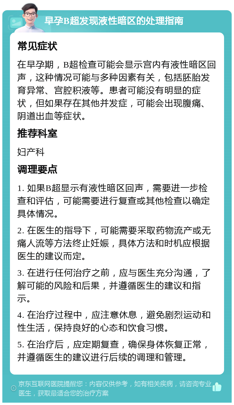 早孕B超发现液性暗区的处理指南 常见症状 在早孕期，B超检查可能会显示宫内有液性暗区回声，这种情况可能与多种因素有关，包括胚胎发育异常、宫腔积液等。患者可能没有明显的症状，但如果存在其他并发症，可能会出现腹痛、阴道出血等症状。 推荐科室 妇产科 调理要点 1. 如果B超显示有液性暗区回声，需要进一步检查和评估，可能需要进行复查或其他检查以确定具体情况。 2. 在医生的指导下，可能需要采取药物流产或无痛人流等方法终止妊娠，具体方法和时机应根据医生的建议而定。 3. 在进行任何治疗之前，应与医生充分沟通，了解可能的风险和后果，并遵循医生的建议和指示。 4. 在治疗过程中，应注意休息，避免剧烈运动和性生活，保持良好的心态和饮食习惯。 5. 在治疗后，应定期复查，确保身体恢复正常，并遵循医生的建议进行后续的调理和管理。