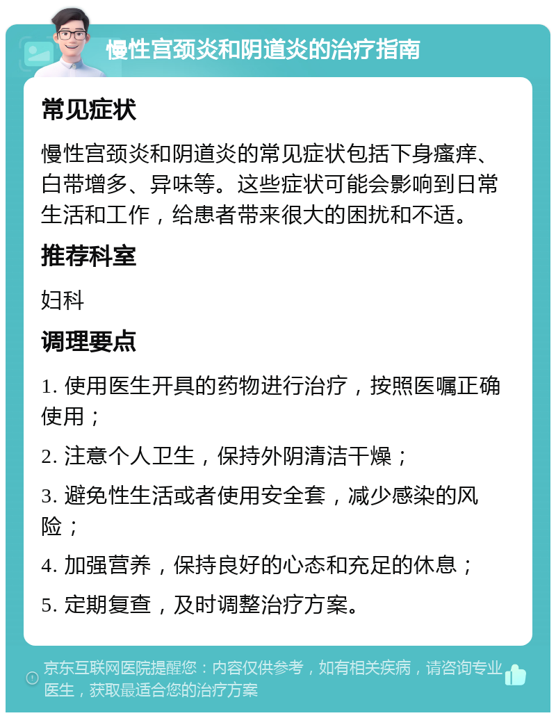 慢性宫颈炎和阴道炎的治疗指南 常见症状 慢性宫颈炎和阴道炎的常见症状包括下身瘙痒、白带增多、异味等。这些症状可能会影响到日常生活和工作，给患者带来很大的困扰和不适。 推荐科室 妇科 调理要点 1. 使用医生开具的药物进行治疗，按照医嘱正确使用； 2. 注意个人卫生，保持外阴清洁干燥； 3. 避免性生活或者使用安全套，减少感染的风险； 4. 加强营养，保持良好的心态和充足的休息； 5. 定期复查，及时调整治疗方案。