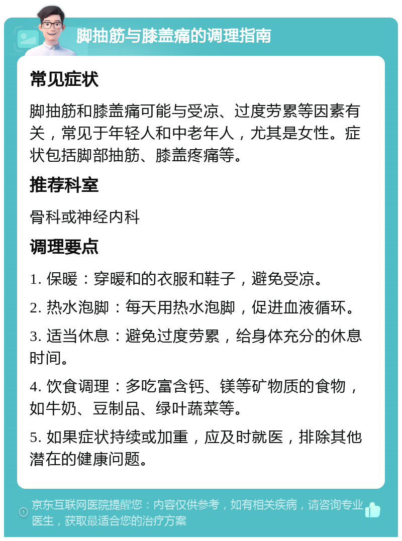 脚抽筋与膝盖痛的调理指南 常见症状 脚抽筋和膝盖痛可能与受凉、过度劳累等因素有关，常见于年轻人和中老年人，尤其是女性。症状包括脚部抽筋、膝盖疼痛等。 推荐科室 骨科或神经内科 调理要点 1. 保暖：穿暖和的衣服和鞋子，避免受凉。 2. 热水泡脚：每天用热水泡脚，促进血液循环。 3. 适当休息：避免过度劳累，给身体充分的休息时间。 4. 饮食调理：多吃富含钙、镁等矿物质的食物，如牛奶、豆制品、绿叶蔬菜等。 5. 如果症状持续或加重，应及时就医，排除其他潜在的健康问题。