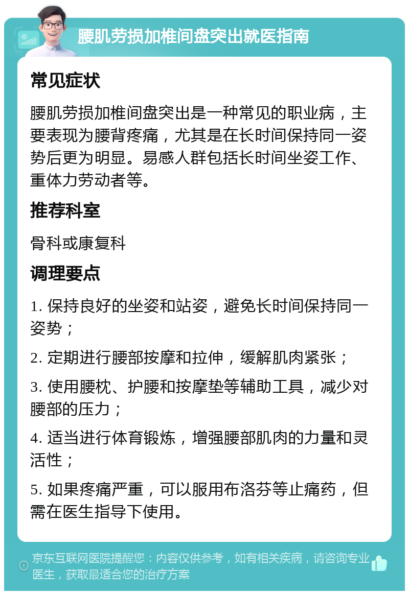 腰肌劳损加椎间盘突出就医指南 常见症状 腰肌劳损加椎间盘突出是一种常见的职业病，主要表现为腰背疼痛，尤其是在长时间保持同一姿势后更为明显。易感人群包括长时间坐姿工作、重体力劳动者等。 推荐科室 骨科或康复科 调理要点 1. 保持良好的坐姿和站姿，避免长时间保持同一姿势； 2. 定期进行腰部按摩和拉伸，缓解肌肉紧张； 3. 使用腰枕、护腰和按摩垫等辅助工具，减少对腰部的压力； 4. 适当进行体育锻炼，增强腰部肌肉的力量和灵活性； 5. 如果疼痛严重，可以服用布洛芬等止痛药，但需在医生指导下使用。