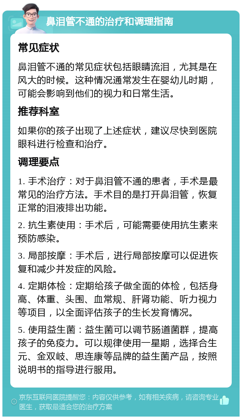 鼻泪管不通的治疗和调理指南 常见症状 鼻泪管不通的常见症状包括眼睛流泪，尤其是在风大的时候。这种情况通常发生在婴幼儿时期，可能会影响到他们的视力和日常生活。 推荐科室 如果你的孩子出现了上述症状，建议尽快到医院眼科进行检查和治疗。 调理要点 1. 手术治疗：对于鼻泪管不通的患者，手术是最常见的治疗方法。手术目的是打开鼻泪管，恢复正常的泪液排出功能。 2. 抗生素使用：手术后，可能需要使用抗生素来预防感染。 3. 局部按摩：手术后，进行局部按摩可以促进恢复和减少并发症的风险。 4. 定期体检：定期给孩子做全面的体检，包括身高、体重、头围、血常规、肝肾功能、听力视力等项目，以全面评估孩子的生长发育情况。 5. 使用益生菌：益生菌可以调节肠道菌群，提高孩子的免疫力。可以规律使用一星期，选择合生元、金双岐、思连康等品牌的益生菌产品，按照说明书的指导进行服用。