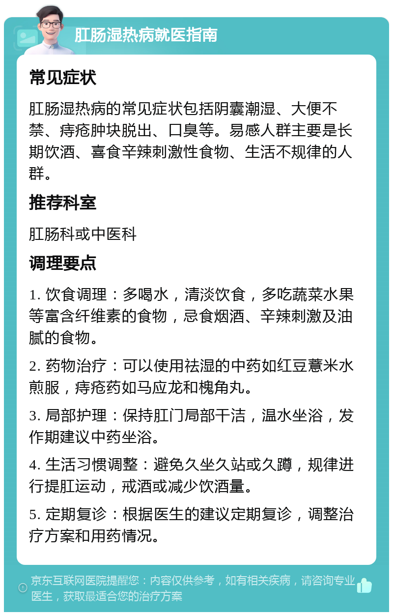 肛肠湿热病就医指南 常见症状 肛肠湿热病的常见症状包括阴囊潮湿、大便不禁、痔疮肿块脱出、口臭等。易感人群主要是长期饮酒、喜食辛辣刺激性食物、生活不规律的人群。 推荐科室 肛肠科或中医科 调理要点 1. 饮食调理：多喝水，清淡饮食，多吃蔬菜水果等富含纤维素的食物，忌食烟酒、辛辣刺激及油腻的食物。 2. 药物治疗：可以使用祛湿的中药如红豆薏米水煎服，痔疮药如马应龙和槐角丸。 3. 局部护理：保持肛门局部干洁，温水坐浴，发作期建议中药坐浴。 4. 生活习惯调整：避免久坐久站或久蹲，规律进行提肛运动，戒酒或减少饮酒量。 5. 定期复诊：根据医生的建议定期复诊，调整治疗方案和用药情况。