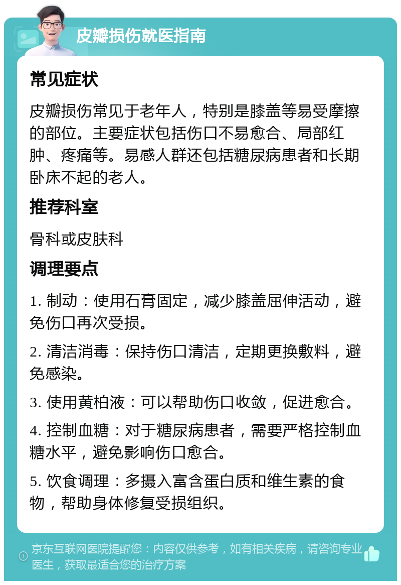 皮瓣损伤就医指南 常见症状 皮瓣损伤常见于老年人，特别是膝盖等易受摩擦的部位。主要症状包括伤口不易愈合、局部红肿、疼痛等。易感人群还包括糖尿病患者和长期卧床不起的老人。 推荐科室 骨科或皮肤科 调理要点 1. 制动：使用石膏固定，减少膝盖屈伸活动，避免伤口再次受损。 2. 清洁消毒：保持伤口清洁，定期更换敷料，避免感染。 3. 使用黄柏液：可以帮助伤口收敛，促进愈合。 4. 控制血糖：对于糖尿病患者，需要严格控制血糖水平，避免影响伤口愈合。 5. 饮食调理：多摄入富含蛋白质和维生素的食物，帮助身体修复受损组织。