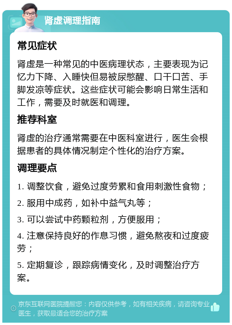 肾虚调理指南 常见症状 肾虚是一种常见的中医病理状态，主要表现为记忆力下降、入睡快但易被尿憋醒、口干口苦、手脚发凉等症状。这些症状可能会影响日常生活和工作，需要及时就医和调理。 推荐科室 肾虚的治疗通常需要在中医科室进行，医生会根据患者的具体情况制定个性化的治疗方案。 调理要点 1. 调整饮食，避免过度劳累和食用刺激性食物； 2. 服用中成药，如补中益气丸等； 3. 可以尝试中药颗粒剂，方便服用； 4. 注意保持良好的作息习惯，避免熬夜和过度疲劳； 5. 定期复诊，跟踪病情变化，及时调整治疗方案。