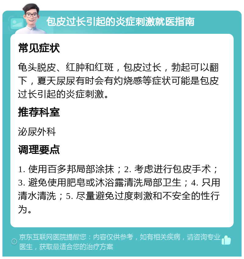 包皮过长引起的炎症刺激就医指南 常见症状 龟头脱皮、红肿和红斑，包皮过长，勃起可以翻下，夏天尿尿有时会有灼烧感等症状可能是包皮过长引起的炎症刺激。 推荐科室 泌尿外科 调理要点 1. 使用百多邦局部涂抹；2. 考虑进行包皮手术；3. 避免使用肥皂或沐浴露清洗局部卫生；4. 只用清水清洗；5. 尽量避免过度刺激和不安全的性行为。