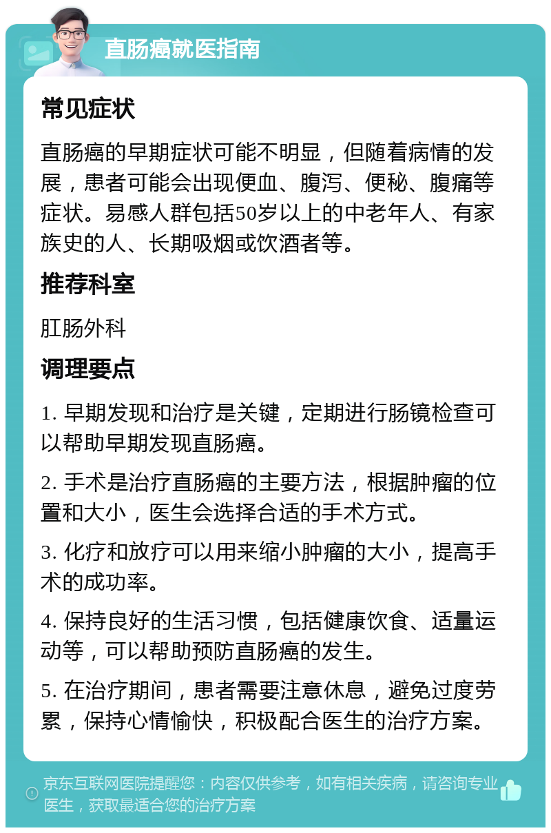 直肠癌就医指南 常见症状 直肠癌的早期症状可能不明显，但随着病情的发展，患者可能会出现便血、腹泻、便秘、腹痛等症状。易感人群包括50岁以上的中老年人、有家族史的人、长期吸烟或饮酒者等。 推荐科室 肛肠外科 调理要点 1. 早期发现和治疗是关键，定期进行肠镜检查可以帮助早期发现直肠癌。 2. 手术是治疗直肠癌的主要方法，根据肿瘤的位置和大小，医生会选择合适的手术方式。 3. 化疗和放疗可以用来缩小肿瘤的大小，提高手术的成功率。 4. 保持良好的生活习惯，包括健康饮食、适量运动等，可以帮助预防直肠癌的发生。 5. 在治疗期间，患者需要注意休息，避免过度劳累，保持心情愉快，积极配合医生的治疗方案。