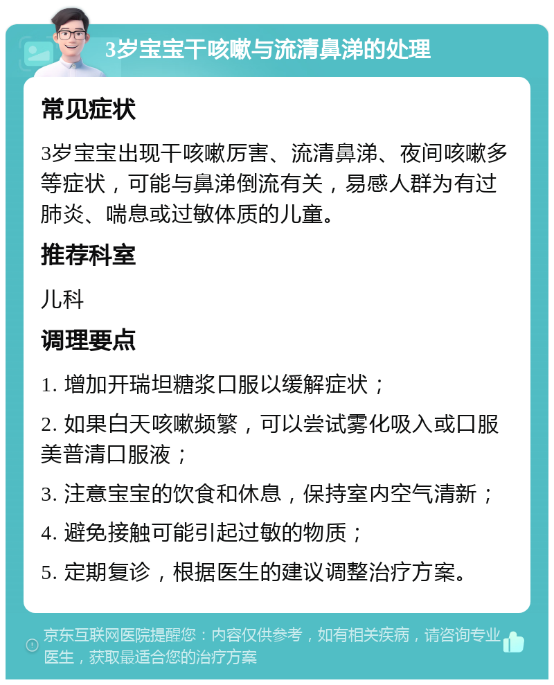 3岁宝宝干咳嗽与流清鼻涕的处理 常见症状 3岁宝宝出现干咳嗽厉害、流清鼻涕、夜间咳嗽多等症状，可能与鼻涕倒流有关，易感人群为有过肺炎、喘息或过敏体质的儿童。 推荐科室 儿科 调理要点 1. 增加开瑞坦糖浆口服以缓解症状； 2. 如果白天咳嗽频繁，可以尝试雾化吸入或口服美普清口服液； 3. 注意宝宝的饮食和休息，保持室内空气清新； 4. 避免接触可能引起过敏的物质； 5. 定期复诊，根据医生的建议调整治疗方案。