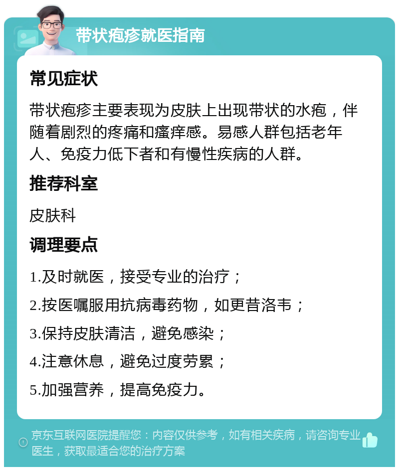 带状疱疹就医指南 常见症状 带状疱疹主要表现为皮肤上出现带状的水疱，伴随着剧烈的疼痛和瘙痒感。易感人群包括老年人、免疫力低下者和有慢性疾病的人群。 推荐科室 皮肤科 调理要点 1.及时就医，接受专业的治疗； 2.按医嘱服用抗病毒药物，如更昔洛韦； 3.保持皮肤清洁，避免感染； 4.注意休息，避免过度劳累； 5.加强营养，提高免疫力。