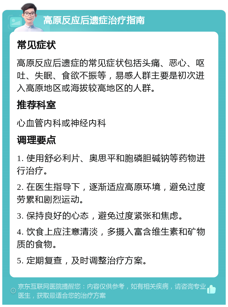 高原反应后遗症治疗指南 常见症状 高原反应后遗症的常见症状包括头痛、恶心、呕吐、失眠、食欲不振等，易感人群主要是初次进入高原地区或海拔较高地区的人群。 推荐科室 心血管内科或神经内科 调理要点 1. 使用舒必利片、奥思平和胞磷胆碱钠等药物进行治疗。 2. 在医生指导下，逐渐适应高原环境，避免过度劳累和剧烈运动。 3. 保持良好的心态，避免过度紧张和焦虑。 4. 饮食上应注意清淡，多摄入富含维生素和矿物质的食物。 5. 定期复查，及时调整治疗方案。