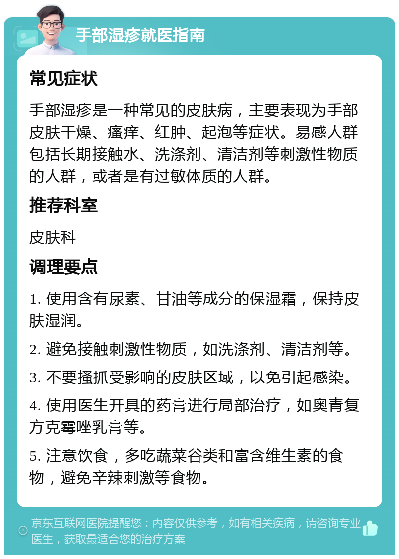 手部湿疹就医指南 常见症状 手部湿疹是一种常见的皮肤病，主要表现为手部皮肤干燥、瘙痒、红肿、起泡等症状。易感人群包括长期接触水、洗涤剂、清洁剂等刺激性物质的人群，或者是有过敏体质的人群。 推荐科室 皮肤科 调理要点 1. 使用含有尿素、甘油等成分的保湿霜，保持皮肤湿润。 2. 避免接触刺激性物质，如洗涤剂、清洁剂等。 3. 不要搔抓受影响的皮肤区域，以免引起感染。 4. 使用医生开具的药膏进行局部治疗，如奥青复方克霉唑乳膏等。 5. 注意饮食，多吃蔬菜谷类和富含维生素的食物，避免辛辣刺激等食物。