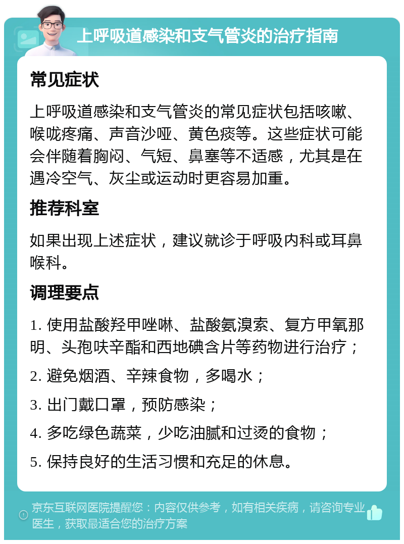 上呼吸道感染和支气管炎的治疗指南 常见症状 上呼吸道感染和支气管炎的常见症状包括咳嗽、喉咙疼痛、声音沙哑、黄色痰等。这些症状可能会伴随着胸闷、气短、鼻塞等不适感，尤其是在遇冷空气、灰尘或运动时更容易加重。 推荐科室 如果出现上述症状，建议就诊于呼吸内科或耳鼻喉科。 调理要点 1. 使用盐酸羟甲唑啉、盐酸氨溴索、复方甲氧那明、头孢呋辛酯和西地碘含片等药物进行治疗； 2. 避免烟酒、辛辣食物，多喝水； 3. 出门戴口罩，预防感染； 4. 多吃绿色蔬菜，少吃油腻和过烫的食物； 5. 保持良好的生活习惯和充足的休息。