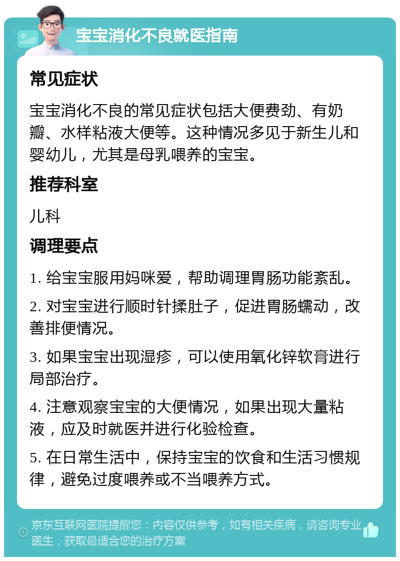 宝宝消化不良就医指南 常见症状 宝宝消化不良的常见症状包括大便费劲、有奶瓣、水样粘液大便等。这种情况多见于新生儿和婴幼儿，尤其是母乳喂养的宝宝。 推荐科室 儿科 调理要点 1. 给宝宝服用妈咪爱，帮助调理胃肠功能紊乱。 2. 对宝宝进行顺时针揉肚子，促进胃肠蠕动，改善排便情况。 3. 如果宝宝出现湿疹，可以使用氧化锌软膏进行局部治疗。 4. 注意观察宝宝的大便情况，如果出现大量粘液，应及时就医并进行化验检查。 5. 在日常生活中，保持宝宝的饮食和生活习惯规律，避免过度喂养或不当喂养方式。