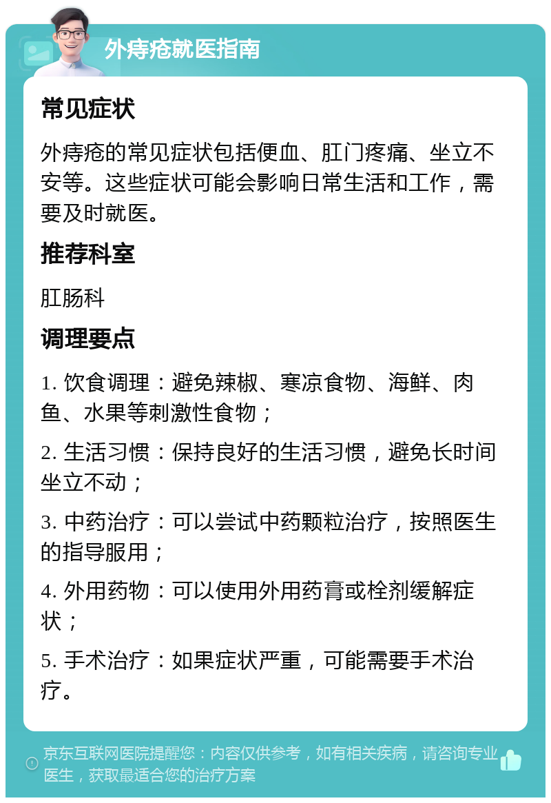 外痔疮就医指南 常见症状 外痔疮的常见症状包括便血、肛门疼痛、坐立不安等。这些症状可能会影响日常生活和工作，需要及时就医。 推荐科室 肛肠科 调理要点 1. 饮食调理：避免辣椒、寒凉食物、海鲜、肉鱼、水果等刺激性食物； 2. 生活习惯：保持良好的生活习惯，避免长时间坐立不动； 3. 中药治疗：可以尝试中药颗粒治疗，按照医生的指导服用； 4. 外用药物：可以使用外用药膏或栓剂缓解症状； 5. 手术治疗：如果症状严重，可能需要手术治疗。