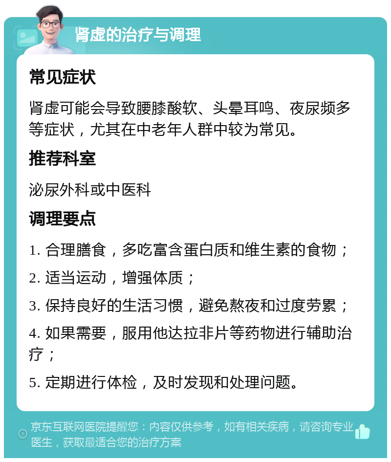 肾虚的治疗与调理 常见症状 肾虚可能会导致腰膝酸软、头晕耳鸣、夜尿频多等症状，尤其在中老年人群中较为常见。 推荐科室 泌尿外科或中医科 调理要点 1. 合理膳食，多吃富含蛋白质和维生素的食物； 2. 适当运动，增强体质； 3. 保持良好的生活习惯，避免熬夜和过度劳累； 4. 如果需要，服用他达拉非片等药物进行辅助治疗； 5. 定期进行体检，及时发现和处理问题。