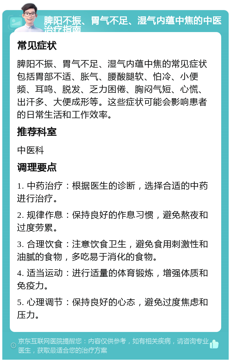 脾阳不振、胃气不足、湿气内蕴中焦的中医治疗指南 常见症状 脾阳不振、胃气不足、湿气内蕴中焦的常见症状包括胃部不适、胀气、腰酸腿软、怕冷、小便频、耳鸣、脱发、乏力困倦、胸闷气短、心慌、出汗多、大便成形等。这些症状可能会影响患者的日常生活和工作效率。 推荐科室 中医科 调理要点 1. 中药治疗：根据医生的诊断，选择合适的中药进行治疗。 2. 规律作息：保持良好的作息习惯，避免熬夜和过度劳累。 3. 合理饮食：注意饮食卫生，避免食用刺激性和油腻的食物，多吃易于消化的食物。 4. 适当运动：进行适量的体育锻炼，增强体质和免疫力。 5. 心理调节：保持良好的心态，避免过度焦虑和压力。