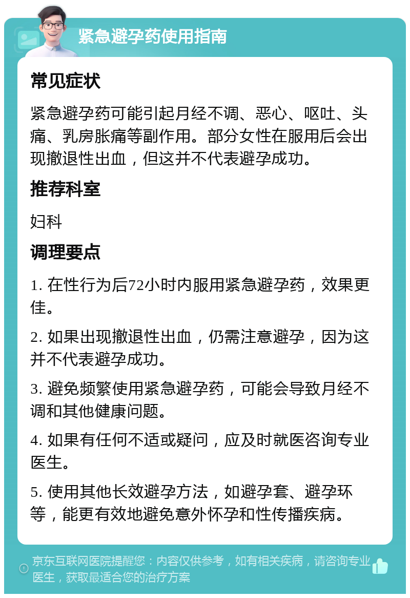 紧急避孕药使用指南 常见症状 紧急避孕药可能引起月经不调、恶心、呕吐、头痛、乳房胀痛等副作用。部分女性在服用后会出现撤退性出血，但这并不代表避孕成功。 推荐科室 妇科 调理要点 1. 在性行为后72小时内服用紧急避孕药，效果更佳。 2. 如果出现撤退性出血，仍需注意避孕，因为这并不代表避孕成功。 3. 避免频繁使用紧急避孕药，可能会导致月经不调和其他健康问题。 4. 如果有任何不适或疑问，应及时就医咨询专业医生。 5. 使用其他长效避孕方法，如避孕套、避孕环等，能更有效地避免意外怀孕和性传播疾病。