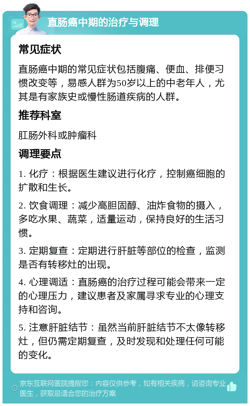 直肠癌中期的治疗与调理 常见症状 直肠癌中期的常见症状包括腹痛、便血、排便习惯改变等，易感人群为50岁以上的中老年人，尤其是有家族史或慢性肠道疾病的人群。 推荐科室 肛肠外科或肿瘤科 调理要点 1. 化疗：根据医生建议进行化疗，控制癌细胞的扩散和生长。 2. 饮食调理：减少高胆固醇、油炸食物的摄入，多吃水果、蔬菜，适量运动，保持良好的生活习惯。 3. 定期复查：定期进行肝脏等部位的检查，监测是否有转移灶的出现。 4. 心理调适：直肠癌的治疗过程可能会带来一定的心理压力，建议患者及家属寻求专业的心理支持和咨询。 5. 注意肝脏结节：虽然当前肝脏结节不太像转移灶，但仍需定期复查，及时发现和处理任何可能的变化。