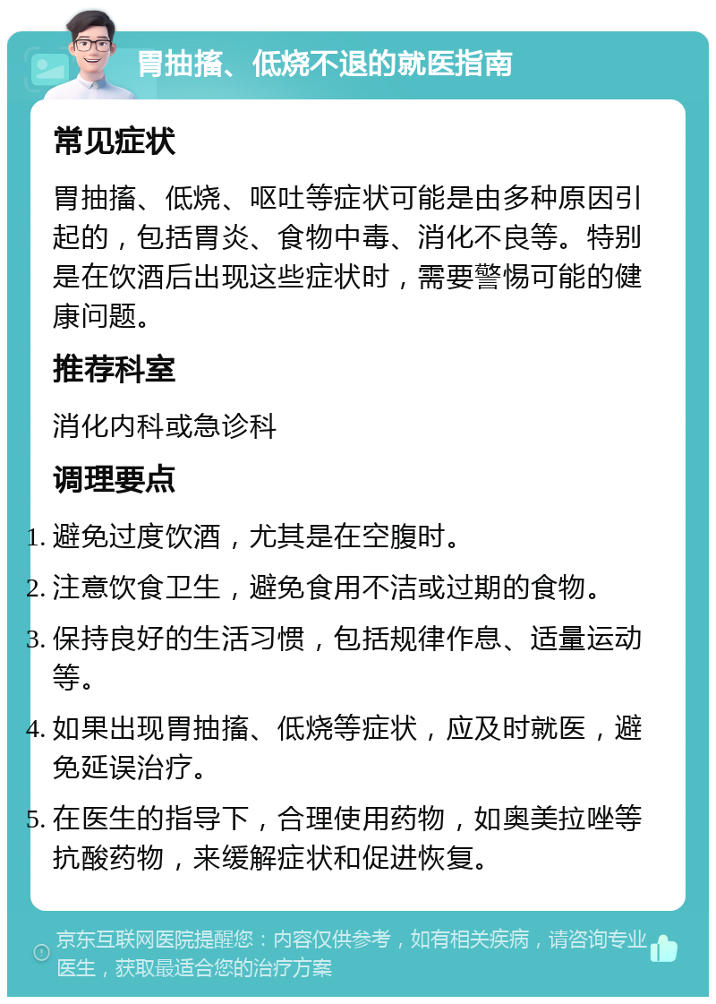 胃抽搐、低烧不退的就医指南 常见症状 胃抽搐、低烧、呕吐等症状可能是由多种原因引起的，包括胃炎、食物中毒、消化不良等。特别是在饮酒后出现这些症状时，需要警惕可能的健康问题。 推荐科室 消化内科或急诊科 调理要点 避免过度饮酒，尤其是在空腹时。 注意饮食卫生，避免食用不洁或过期的食物。 保持良好的生活习惯，包括规律作息、适量运动等。 如果出现胃抽搐、低烧等症状，应及时就医，避免延误治疗。 在医生的指导下，合理使用药物，如奥美拉唑等抗酸药物，来缓解症状和促进恢复。