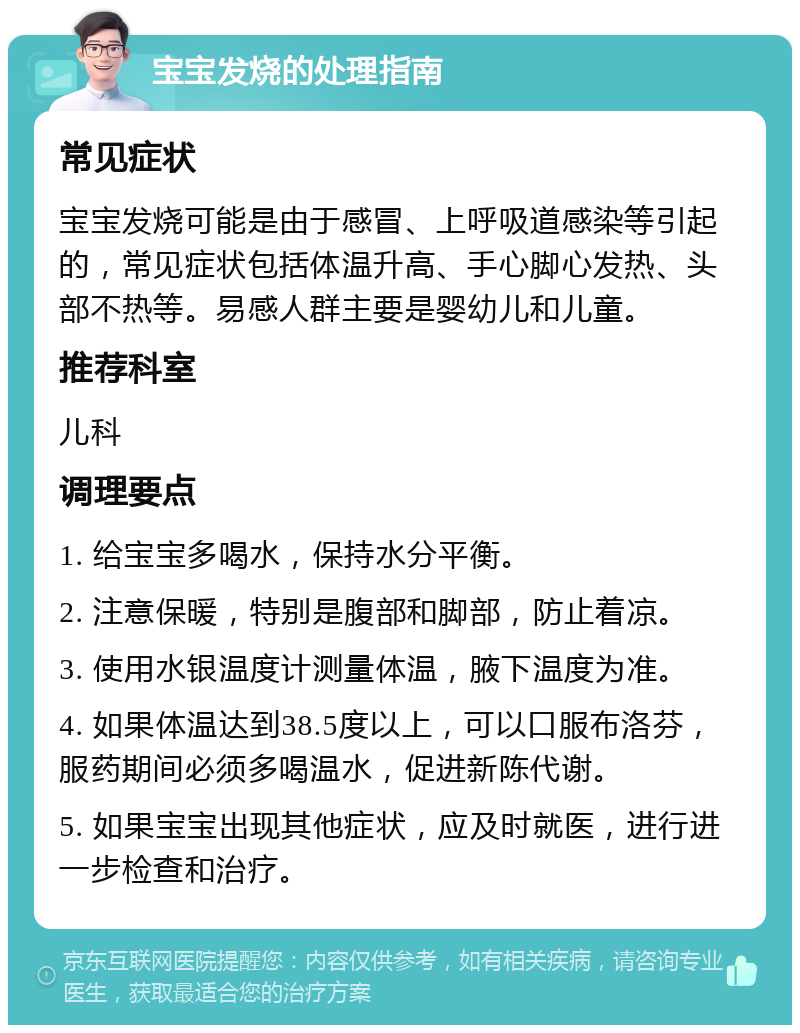 宝宝发烧的处理指南 常见症状 宝宝发烧可能是由于感冒、上呼吸道感染等引起的，常见症状包括体温升高、手心脚心发热、头部不热等。易感人群主要是婴幼儿和儿童。 推荐科室 儿科 调理要点 1. 给宝宝多喝水，保持水分平衡。 2. 注意保暖，特别是腹部和脚部，防止着凉。 3. 使用水银温度计测量体温，腋下温度为准。 4. 如果体温达到38.5度以上，可以口服布洛芬，服药期间必须多喝温水，促进新陈代谢。 5. 如果宝宝出现其他症状，应及时就医，进行进一步检查和治疗。