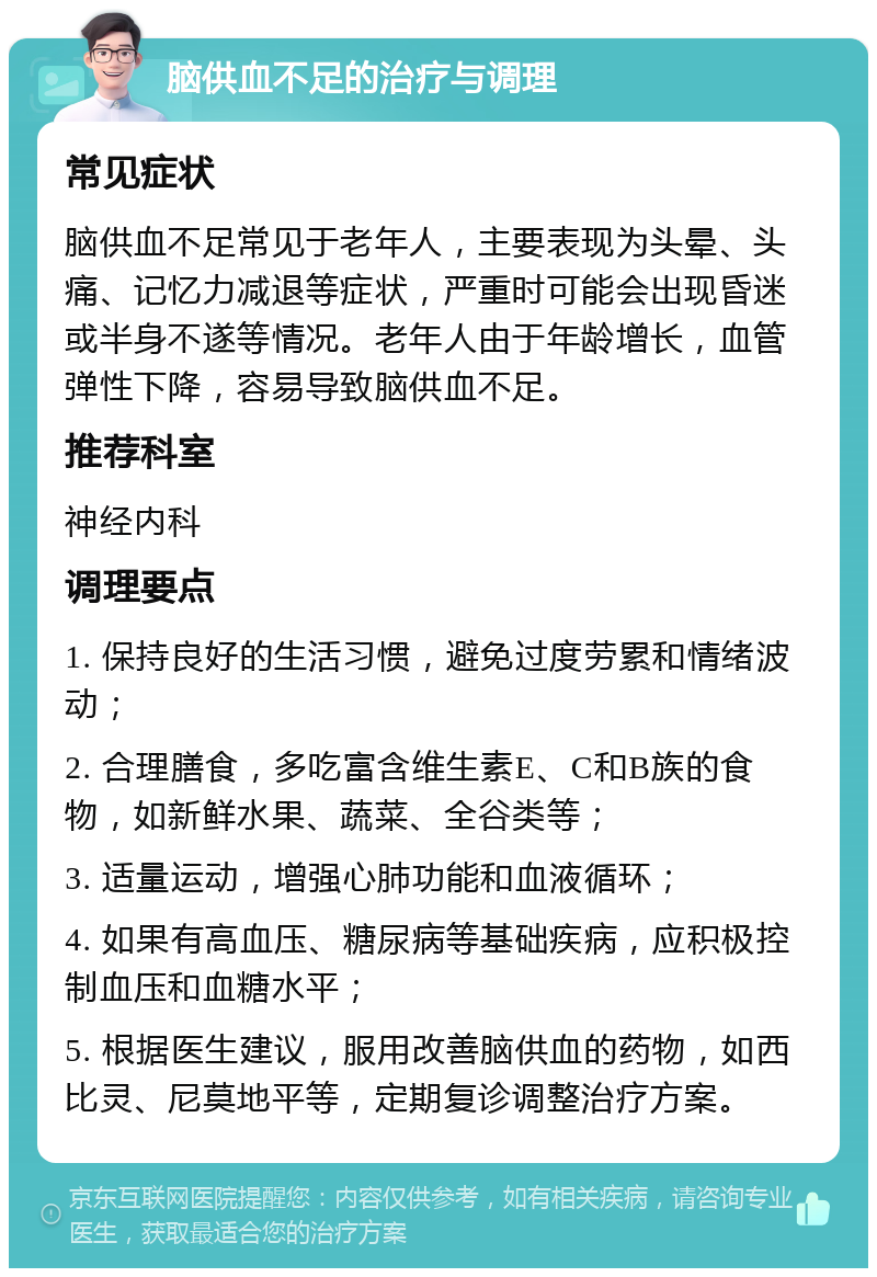 脑供血不足的治疗与调理 常见症状 脑供血不足常见于老年人，主要表现为头晕、头痛、记忆力减退等症状，严重时可能会出现昏迷或半身不遂等情况。老年人由于年龄增长，血管弹性下降，容易导致脑供血不足。 推荐科室 神经内科 调理要点 1. 保持良好的生活习惯，避免过度劳累和情绪波动； 2. 合理膳食，多吃富含维生素E、C和B族的食物，如新鲜水果、蔬菜、全谷类等； 3. 适量运动，增强心肺功能和血液循环； 4. 如果有高血压、糖尿病等基础疾病，应积极控制血压和血糖水平； 5. 根据医生建议，服用改善脑供血的药物，如西比灵、尼莫地平等，定期复诊调整治疗方案。