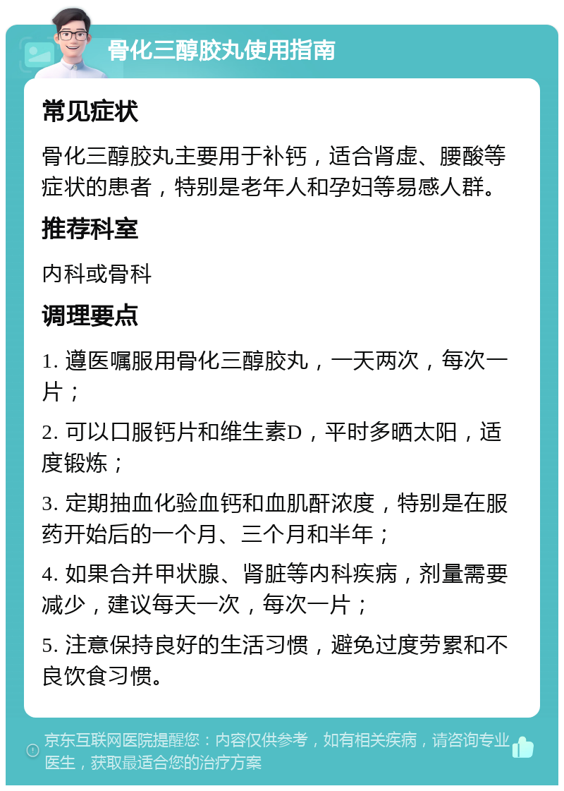 骨化三醇胶丸使用指南 常见症状 骨化三醇胶丸主要用于补钙，适合肾虚、腰酸等症状的患者，特别是老年人和孕妇等易感人群。 推荐科室 内科或骨科 调理要点 1. 遵医嘱服用骨化三醇胶丸，一天两次，每次一片； 2. 可以口服钙片和维生素D，平时多晒太阳，适度锻炼； 3. 定期抽血化验血钙和血肌酐浓度，特别是在服药开始后的一个月、三个月和半年； 4. 如果合并甲状腺、肾脏等内科疾病，剂量需要减少，建议每天一次，每次一片； 5. 注意保持良好的生活习惯，避免过度劳累和不良饮食习惯。