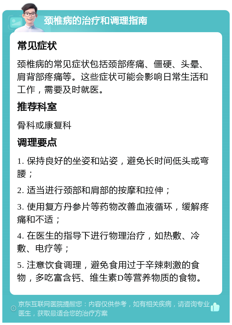 颈椎病的治疗和调理指南 常见症状 颈椎病的常见症状包括颈部疼痛、僵硬、头晕、肩背部疼痛等。这些症状可能会影响日常生活和工作，需要及时就医。 推荐科室 骨科或康复科 调理要点 1. 保持良好的坐姿和站姿，避免长时间低头或弯腰； 2. 适当进行颈部和肩部的按摩和拉伸； 3. 使用复方丹参片等药物改善血液循环，缓解疼痛和不适； 4. 在医生的指导下进行物理治疗，如热敷、冷敷、电疗等； 5. 注意饮食调理，避免食用过于辛辣刺激的食物，多吃富含钙、维生素D等营养物质的食物。