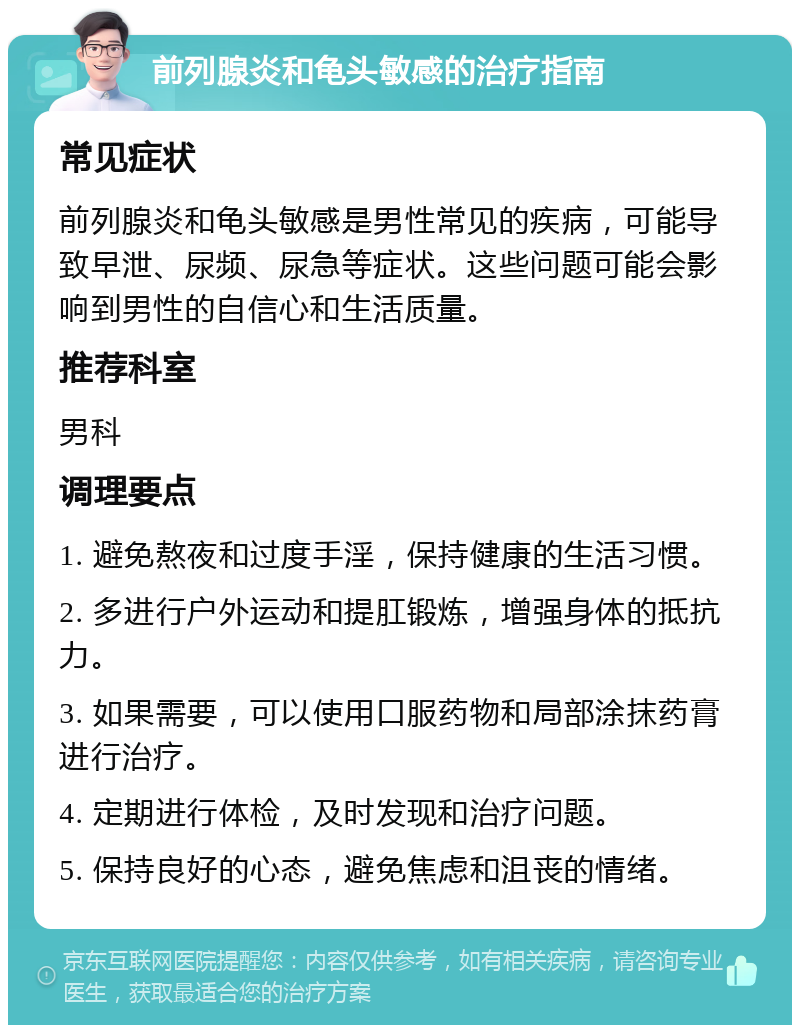 前列腺炎和龟头敏感的治疗指南 常见症状 前列腺炎和龟头敏感是男性常见的疾病，可能导致早泄、尿频、尿急等症状。这些问题可能会影响到男性的自信心和生活质量。 推荐科室 男科 调理要点 1. 避免熬夜和过度手淫，保持健康的生活习惯。 2. 多进行户外运动和提肛锻炼，增强身体的抵抗力。 3. 如果需要，可以使用口服药物和局部涂抹药膏进行治疗。 4. 定期进行体检，及时发现和治疗问题。 5. 保持良好的心态，避免焦虑和沮丧的情绪。