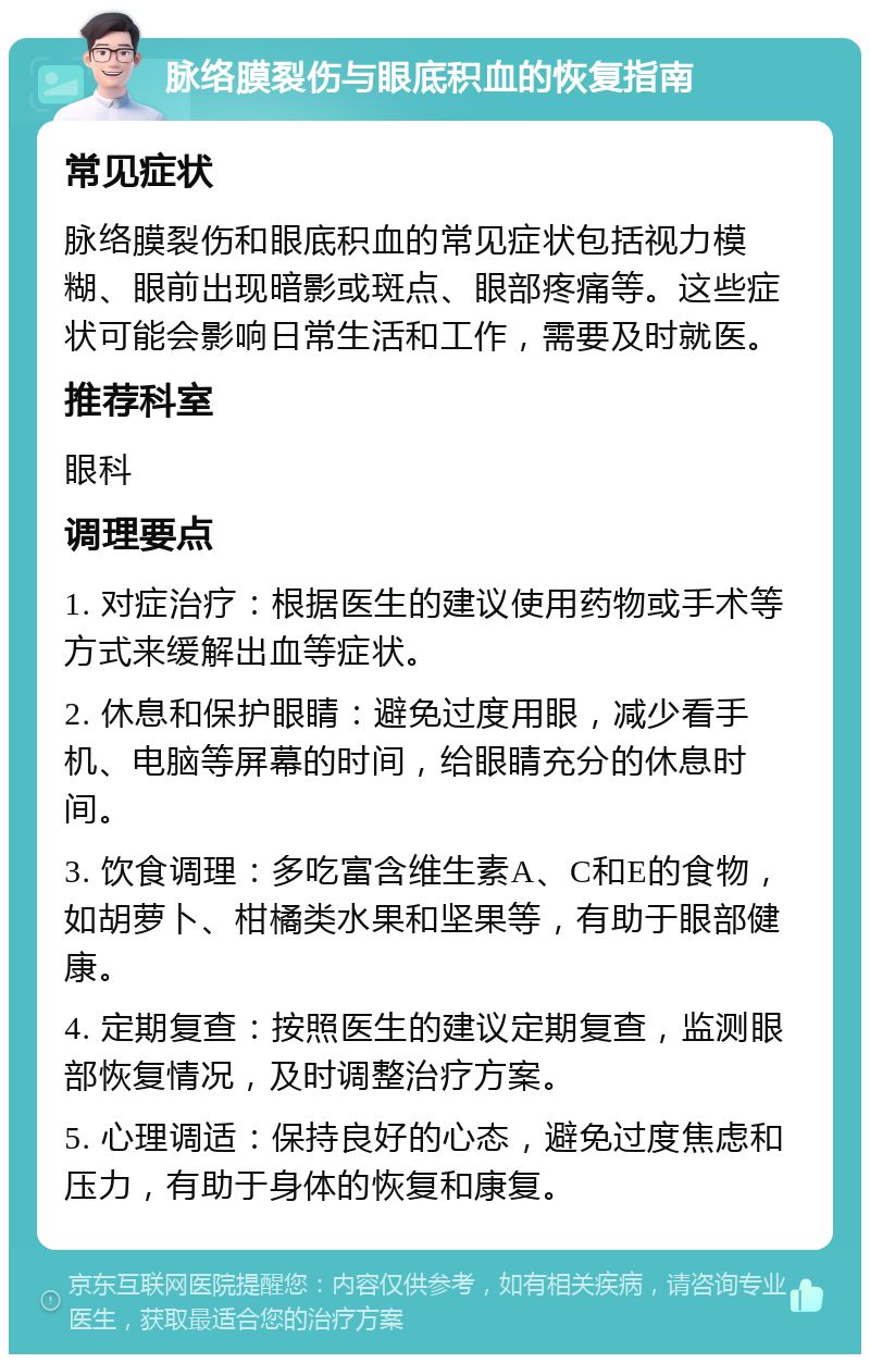 脉络膜裂伤与眼底积血的恢复指南 常见症状 脉络膜裂伤和眼底积血的常见症状包括视力模糊、眼前出现暗影或斑点、眼部疼痛等。这些症状可能会影响日常生活和工作，需要及时就医。 推荐科室 眼科 调理要点 1. 对症治疗：根据医生的建议使用药物或手术等方式来缓解出血等症状。 2. 休息和保护眼睛：避免过度用眼，减少看手机、电脑等屏幕的时间，给眼睛充分的休息时间。 3. 饮食调理：多吃富含维生素A、C和E的食物，如胡萝卜、柑橘类水果和坚果等，有助于眼部健康。 4. 定期复查：按照医生的建议定期复查，监测眼部恢复情况，及时调整治疗方案。 5. 心理调适：保持良好的心态，避免过度焦虑和压力，有助于身体的恢复和康复。