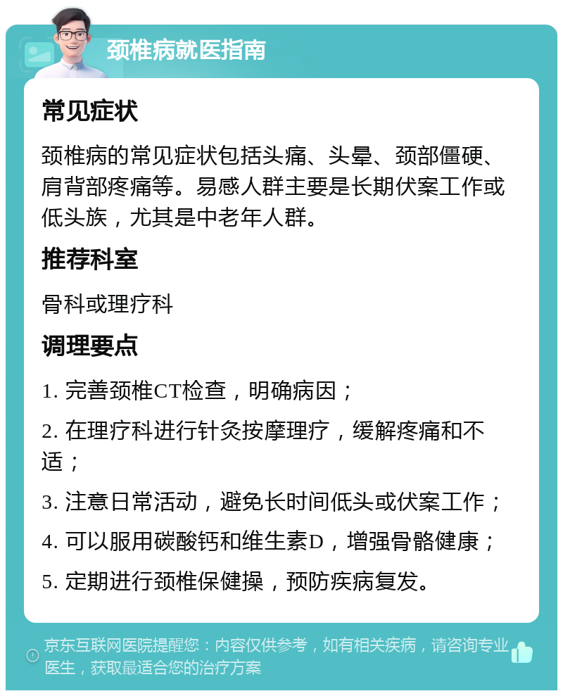 颈椎病就医指南 常见症状 颈椎病的常见症状包括头痛、头晕、颈部僵硬、肩背部疼痛等。易感人群主要是长期伏案工作或低头族，尤其是中老年人群。 推荐科室 骨科或理疗科 调理要点 1. 完善颈椎CT检查，明确病因； 2. 在理疗科进行针灸按摩理疗，缓解疼痛和不适； 3. 注意日常活动，避免长时间低头或伏案工作； 4. 可以服用碳酸钙和维生素D，增强骨骼健康； 5. 定期进行颈椎保健操，预防疾病复发。